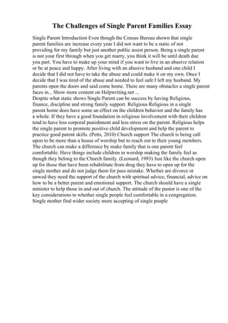 The Challenges of Single Parent Families Essay
Single Parent Introduction Even though the Census Bureau shown that single
parent families are increase every year I did not want to be a static of not
providing for my family but just another public assist person. Being a single parent
is not your first through when you get marry, you think it will be until death due
you part. You have to make up your mind if you want to live in an abusive relation
or be at peace and happy. After living with an abusive husband and one child I
decide that I did not have to take the abuse and could make it on my own. Once I
decide that I was tired of the abuse and needed to feel safe I left my husband. My
parents open the doors and said come home. There are many obstacles a single parent
faces in... Show more content on Helpwriting.net ...
Despite what static shows Single Parent can be success by having Religious,
finance, discipline and strong family support. Religious Religious in a single
parent home does have some an effect on the children behavior and the family has
a whole. If they have a good foundation in religious involvement with their children
tend to have less corporal punishment and less stress on the parent. Religious helps
the single parent to promote positive child development and help the parent to
practice good parent skills. (Petts, 2010) Church support The church is being call
upon to be more than a house of worship but to reach out to their young members.
The church can make a difference by make family that is one parent feel
comfortable. Have things include children in worship making the family feel as
though they belong to the Church family. (Leonard, 1993) Just like the church open
up for those that have been rehabilitate from drug they have to open up for the
single mother and do not judge them for pass mistake. Whether are divorce or
unwed they need the support of the church with spiritual advice, financial, advice on
how to be a better parent and emotional support. The church should have a single
minister to help those in and out of church. The attitude of the pastor is one of the
key considerations to whether single people feel comfortable in a congregation.
Single mother find wider society more accepting of single people
 