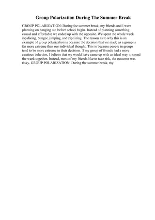 Group Polarization During The Summer Break
GROUP POLARIZATION: During the summer break, my friends and I were
planning on hanging out before school begin. Instead of planning something
causal and affordable we ended up with the opposite. We spent the whole week
skydiving, bungee jumping, and zip lining. The reason as to why this is an
example of group polarization is because the decision that we made as a group is
far more extreme than our individual thought. This is because people in groups
tend to be more extreme in their decision. If my group of friends had a more
cautious behavior, I believe that we would have came up with an ideal way to spend
the week together. Instead, most of my friends like to take risk, the outcome was
risky. GROUP POLARIZATION: During the summer break, my
 