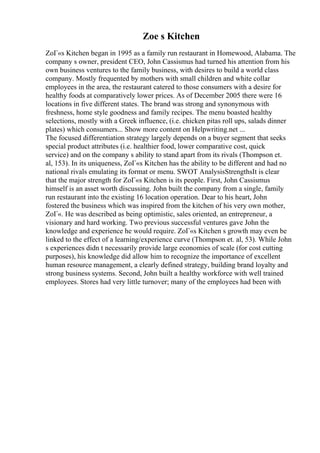Zoe s Kitchen
ZoГ«s Kitchen began in 1995 as a family run restaurant in Homewood, Alabama. The
company s owner, president CEO, John Cassismus had turned his attention from his
own business ventures to the family business, with desires to build a world class
company. Mostly frequented by mothers with small children and white collar
employees in the area, the restaurant catered to those consumers with a desire for
healthy foods at comparatively lower prices. As of December 2005 there were 16
locations in five different states. The brand was strong and synonymous with
freshness, home style goodness and family recipes. The menu boasted healthy
selections, mostly with a Greek influence, (i.e. chicken pitas roll ups, salads dinner
plates) which consumers... Show more content on Helpwriting.net ...
The focused differentiation strategy largely depends on a buyer segment that seeks
special product attributes (i.e. healthier food, lower comparative cost, quick
service) and on the company s ability to stand apart from its rivals (Thompson et.
al, 153). In its uniqueness, ZoГ«s Kitchen has the ability to be different and had no
national rivals emulating its format or menu. SWOT AnalysisStrengthsIt is clear
that the major strength for ZoГ«s Kitchen is its people. First, John Cassismus
himself is an asset worth discussing. John built the company from a single, family
run restaurant into the existing 16 location operation. Dear to his heart, John
fostered the business which was inspired from the kitchen of his very own mother,
ZoГ«. He was described as being optimistic, sales oriented, an entrepreneur, a
visionary and hard working. Two previous successful ventures gave John the
knowledge and experience he would require. ZoГ«s Kitchen s growth may even be
linked to the effect of a learning/experience curve (Thompson et. al, 53). While John
s experiences didn t necessarily provide large economies of scale (for cost cutting
purposes), his knowledge did allow him to recognize the importance of excellent
human resource management, a clearly defined strategy, building brand loyalty and
strong business systems. Second, John built a healthy workforce with well trained
employees. Stores had very little turnover; many of the employees had been with
 