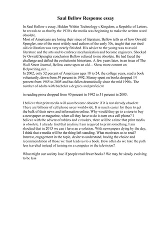 Saul Bellow Response essay
In Saul Bellow s essay, Hidden Within Technology s Kingdom, a Republic of Letters,
he reveals to us that by the 1930 s the media was beginning to make the written word
obsolete.
Most of Americans are losing their since of literature. Bellow tells us of how Oswald
Spengler, one of the most widely read authors of the early 30s, taught that our tired
old civilization was very nearly finished. His advice to the young was to avoid
literature and the arts and to embrace mechanization and become engineers. Shocked
by Oswald Spengler conclusion Bellow refused to me obsolete. He had faced the
challenge and defied the evolutionist historians. A few years later, in an issue of The
Wall Street Journal, Bellow came upon an old... Show more content on
Helpwriting.net ...
In 2002, only 52 percent of Americans ages 18 to 24, the college years, read a book
voluntarily, down from 59 percent in 1992. Money spent on books dropped 14
percent from 1985 to 2005 and has fallen dramatically since the mid 1990s. The
number of adults with bachelor s degrees and proficient
in reading prose dropped from 40 percent in 1992 to 31 percent in 2003.
I believe that print media will soon become obsolete if it is not already obsolete.
There are billions of cell phone users worldwide. It is much easier for them to get
the bulk of their news and information online. Why would they go to a store to buy
a newspaper or magazine, when all they have to do is turn on a cell phone? I
believe with the advent of tablets and e readers, there will be a time that print media
is obsolete. I already find that anytime I am required to print something, I am
shocked that in 2013 we can t have an e solution. With newspapers dying by the day,
I think that e media will be the thing left standing. What motivates us to read?
Interest, engagement in the topic, desire to understand, having the choice and
recommendation of those we trust leads us to a book. How often do we take the path
less traveled instead of turning on a computer or the television?
What might our society lose if people read fewer books? We may be slowly evolving
to be less
 