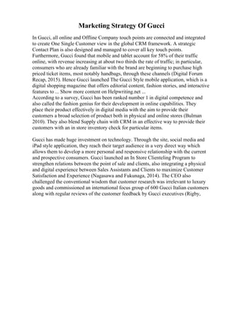 Marketing Strategy Of Gucci
In Gucci, all online and Offline Company touch points are connected and integrated
to create One Single Customer view in the global CRM framework. A strategic
Contact Plan is also designed and managed to cover all key touch points.
Furthermore, Gucci found that mobile and tablet account for 58% of their traffic
online, with revenue increasing at about two thirds the rate of traffic; in particular,
consumers who are already familiar with the brand are beginning to purchase high
priced ticket items, most notably handbags, through these channels (Digital Forum
Recap, 2015). Hence Gucci launched The Gucci Style mobile application, which is a
digital shopping magazine that offers editorial content, fashion stories, and interactive
features to ... Show more content on Helpwriting.net ...
According to a survey, Gucci has been ranked number 1 in digital competence and
also called the fashion genius for their development in online capabilities. They
place their product effectively in digital media with the aim to provide their
customers a broad selection of product both in physical and online stores (Bulman
2010). They also blend Supply chain with CRM in an effective way to provide their
customers with an in store inventory check for particular items.
Gucci has made huge investment on technology. Through the site, social media and
iPad style application, they reach their target audience in a very direct way which
allows them to develop a more personal and responsive relationship with the current
and prospective consumers. Gucci launched an In Store Clienteling Program to
strengthen relations between the point of sale and clients, also integrating a physical
and digital experience between Sales Assistants and Clients to maximize Customer
Satisfaction and Experience (Nagasawa and Fukunaga, 2014). The CEO also
challenged the conventional wisdom that customer research was irrelevant to luxury
goods and commissioned an international focus group of 600 Gucci Italian customers
along with regular reviews of the customer feedback by Gucci executives (Rigby,
 