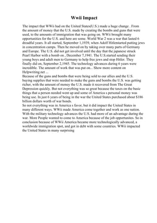 Wwii Impact
The impact that WWii had on the United States(U.S.) made a huge change . From
the amount of money that the U.S. made by creating the bombs and guns that were
used, to the amounts of immigration that was going on. WWii brought many
opportunities for the U.S. and here are some. World War 2 was a war that lasted 6
dreadful years. It all started, September 1,1939, when Adolf Hitlerstarted putting jews
in concentration camps. Then he moved on by taking over many parts of Germany
and Europe. The U.S. did not get involved until the day that the japanese struck
Pearl Harbor with a bomb on , December 7,1941. The U.S.started sending their
young boys and adult men to Germany to help free jews and stop Hitler. They
finally did on, September 2,1945. The technology advances during 6 years were
incredible. The amount of work that was put on... Show more content on
Helpwriting.net ...
Because of the guns and bombs that were being sold to our allies and the U.S.
buying supplies that were needed to make the guns and bombs the U.S. was getting
richer, with the amount of money the U.S. made it recovered from The Great
Depression quickly. But not everything was so great because the taxes on the basic
things that a person needed went up and some of America s personal money was
being use. In just 6 years of being in the war the United States purchased about $186
billion dollars worth of war bonds.
So not everything was in America s favor, but it did impact the United States in
many different ways. WWii made America come together and work as one nation.
With the military technology advances the U.S. had more of an advantage during the
war. More People wanted to come to America because of the job opportunites. So in
conclusion because of WWii America became more technologically advanced, a
worldwide immigration spot, and got in debt with some countries. WWii impacted
the United States in many surprising
 