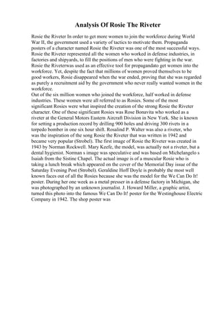 Analysis Of Rosie The Riveter
Rosie the Riveter In order to get more women to join the workforce during World
War II, the government used a variety of tactics to motivate them. Propaganda
posters of a character named Rosie the Riveter was one of the most successful ways.
Rosie the Riveter represented all the women who worked in defense industries, in
factories and shipyards, to fill the positions of men who were fighting in the war.
Rosie the Riveterwas used as an effective tool for propagandato get women into the
workforce. Yet, despite the fact that millions of women proved themselves to be
good workers, Rosie disappeared when the war ended, proving that she was regarded
as purely a recruitment aid by the government who never really wanted women in the
workforce.
Out of the six million women who joined the workforce, half worked in defense
industries. These women were all referred to as Rosies. Some of the most
significant Rosies were what inspired the creation of the strong Rosie the Riveter
character. One of these significant Rosies was Rose Bonavita who worked as a
riveter at the General Motors Eastern Aircraft Division in New York. She is known
for setting a production record by drilling 900 holes and driving 300 rivets in a
torpedo bomber in one six hour shift. Rosalind P. Walter was also a riveter, who
was the inspiration of the song Rosie the Riveter that was written in 1942 and
became very popular (Strobel). The first image of Rosie the Riveter was created in
1943 by Norman Rockwell. Mary Keefe, the model, was actually not a riveter, but a
dental hygienist. Norman s image was speculative and was based on Michelangelo s
Isaiah from the Sistine Chapel. The actual image is of a muscular Rosie who is
taking a lunch break which appeared on the cover of the Memorial Day issue of the
Saturday Evening Post (Strobel). Geraldine Hoff Doyle is probably the most well
known faces out of all the Rosies because she was the model for the We Can Do It!
poster. During her one week as a metal presser in a defense factory in Michigan, she
was photographed by an unknown journalist. J. Howard Miller, a graphic artist,
turned this photo into the famous We Can Do It! poster for the Westinghouse Electric
Company in 1942. The shop poster was
 