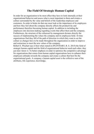 The Field Of Strategic Human Capital
In order for an organization to be most effect they have to look internally at their
organizational behavior and assess what is most important to them and creates a
culture surrounded by the value and beliefs of the leadership employees and
customers. In order to better do that one must look at the importance of its employees
and how they feel about the company directly affects the productivity and
performance therefore becoming human capital. In addition to including the
employees into decision making regarding events that affect them and the company.
Furthermore, the structure of the cultureset by management dictates directly the
success of implementing the values the company and its employees hold. At time
organizations find they fall of the path of direction in which they want to set the
culture so changes have to be made throughout the organization in order to improve
and restructure to meet the new values of the company.
Robert E. Ployhart says it best when stated in (PLOYHART, R. E. 2015) the field of
strategic human capital and the field of organizational behavior need each other, they
just don t know it. To better emphasis in order to optimize the competitive advantage
for organizations that comes from human capital organizations have to enhance their
employees attitudes towards the company and create a culture that best fits the
organizational goals. A company s human capital asset is the collective sum of the
attributes, life experience, knowledge,
 