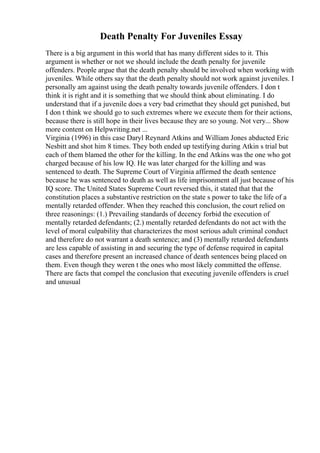 Death Penalty For Juveniles Essay
There is a big argument in this world that has many different sides to it. This
argument is whether or not we should include the death penalty for juvenile
offenders. People argue that the death penalty should be involved when working with
juveniles. While others say that the death penalty should not work against juveniles. I
personally am against using the death penalty towards juvenile offenders. I don t
think it is right and it is something that we should think about eliminating. I do
understand that if a juvenile does a very bad crimethat they should get punished, but
I don t think we should go to such extremes where we execute them for their actions,
because there is still hope in their lives because they are so young. Not very... Show
more content on Helpwriting.net ...
Virginia (1996) in this case Daryl Reynard Atkins and William Jones abducted Eric
Nesbitt and shot him 8 times. They both ended up testifying during Atkin s trial but
each of them blamed the other for the killing. In the end Atkins was the one who got
charged because of his low IQ. He was later charged for the killing and was
sentenced to death. The Supreme Court of Virginia affirmed the death sentence
because he was sentenced to death as well as life imprisonment all just because of his
IQ score. The United States Supreme Court reversed this, it stated that that the
constitution places a substantive restriction on the state s power to take the life of a
mentally retarded offender. When they reached this conclusion, the court relied on
three reasonings: (1.) Prevailing standards of decency forbid the execution of
mentally retarded defendants; (2.) mentally retarded defendants do not act with the
level of moral culpability that characterizes the most serious adult criminal conduct
and therefore do not warrant a death sentence; and (3) mentally retarded defendants
are less capable of assisting in and securing the type of defense required in capital
cases and therefore present an increased chance of death sentences being placed on
them. Even though they weren t the ones who most likely committed the offense.
There are facts that compel the conclusion that executing juvenile offenders is cruel
and unusual
 