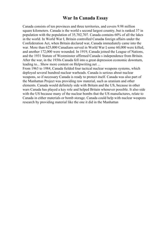 War In Canada Essay
Canada consists of ten provinces and three territories, and covers 9.98 million
square kilometers. Canada is the world s second largest country, but is ranked 37 in
population with the population of 35,702,707. Canada contains 60% of all the lakes
in the world. In World War I, Britain controlled Canadas foreign affairs under the
Confederation Act, when Britain declared war, Canada immediately came into the
war. More than 625,000 Canadians served in World War I
, some 60,000 were killed,
and another 172,000 were wounded. In 1919, Canada joined the League of Nations,
and the 1931 Statute of Westminster affirmed Canada s independence from Britain.
After the war, in the 1930s Canada fell into a great depression economic downturn,
leading to... Show more content on Helpwriting.net ...
From 1963 to 1984, Canada fielded four tactical nuclear weapons systems, which
deployed several hundred nuclear warheads. Canada is serious about nuclear
weapons, so if necessary Canada is ready to protect itself. Canada was also part of
the Manhattan Project was providing raw material, such as uranium and other
elements. Canada would definitely side with Britain and the US, because in other
wars Canada has played a key role and helped Britain whenever possible. It also side
with the US because many of the nuclear bombs that the US manufactures, relate to
Canada in either materials or bomb storage. Canada could help with nuclear weapons
research by providing material like the one it did in the Manhattan
 