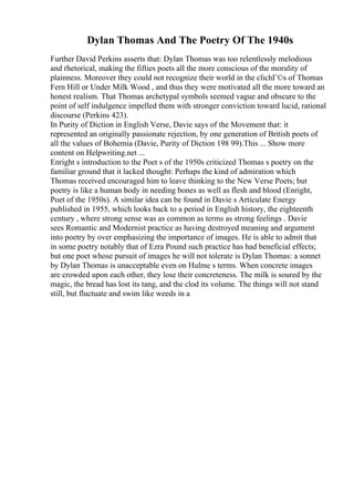Dylan Thomas And The Poetry Of The 1940s
Further David Perkins asserts that: Dylan Thomas was too relentlessly melodious
and rhetorical, making the fifties poets all the more conscious of the morality of
plainness. Moreover they could not recognize their world in the clichГ©s of Thomas
Fern Hill or Under Milk Wood , and thus they were motivated all the more toward an
honest realism. That Thomas archetypal symbols seemed vague and obscure to the
point of self indulgence impelled them with stronger conviction toward lucid, rational
discourse (Perkins 423).
In Purity of Diction in English Verse, Davie says of the Movement that: it
represented an originally passionate rejection, by one generation of British poets of
all the values of Bohemia (Davie, Purity of Diction 198 99).This ... Show more
content on Helpwriting.net ...
Enright s introduction to the Poet s of the 1950s criticized Thomas s poetry on the
familiar ground that it lacked thought: Perhaps the kind of admiration which
Thomas received encouraged him to leave thinking to the New Verse Poets; but
poetry is like a human body in needing bones as well as flesh and blood (Enright,
Poet of the 1950s). A similar idea can be found in Davie s Articulate Energy
published in 1955, which looks back to a period in English history, the eighteenth
century , where strong sense was as common as terms as strong feelings . Davie
sees Romantic and Modernist practice as having destroyed meaning and argument
into poetry by over emphasizing the importance of images. He is able to admit that
in some poetry notably that of Ezra Pound such practice has had beneficial effects;
but one poet whose pursuit of images he will not tolerate is Dylan Thomas: a sonnet
by Dylan Thomas is unacceptable even on Hulme s terms. When concrete images
are crowded upon each other, they lose their concreteness. The milk is soured by the
magic, the bread has lost its tang, and the clod its volume. The things will not stand
still, but fluctuate and swim like weeds in a
 