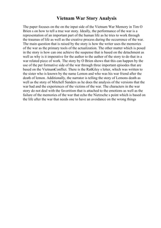 Vietnam War Story Analysis
The paper focuses on the on the input side of the Vietnam War Memory in Tim O
Brien s on how to tell a true war story. Ideally, the performance of the war is a
representation of an important part of the human life as he tries to work through
the traumas of life as well as the creative process during the occurrence of the war.
The main question that is raised by the story is how the writer uses the memories
of the war as the primary tools of the actualization. The other matter which is posed
in the story is how can one achieve the suspense that is based on the detachment as
well as why is it imperative for the author to the author of the story to do that in a
war related piece of work. The story by O Brien shows that this can happen by the
use of the per formative side of the war through three important episodes that are
based on the VietnamConflict. There is the RatKiley s letter, which was written to
the sister who is known by the name Lemon and who was his war friend after the
death of lemon. Additionally, the narrator is telling the story of Lemons death as
well as the story of Mitchell Sanders as he does the analysis of the versions that the
war had and the experiences of the victims of the war. The characters in the war
story do not deal with the favoritism that is attached to the emotions as well as the
failure of the memories of the war that echo the Nietzsche s point which is based on
the life after the war that needs one to have an avoidance on the wrong things
 