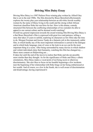 Driving Miss Daisy Essay
Driving Miss Daisy is a 1987 Pulitzer Prize winning play written by Alfred Uhry
that is set in the mid 1900s. The film directed by Bruce Beresford affectionately
explores the twenty plus year relationship between an old white Jewish wealthy
women by the name of Daisy living in the south and the strong willed African
American chauffeur Hoke her son hires for her. How is this drama, comedy
structured film between the conflicting relationships of two outsiders be able to
appeal to our current culture and be deemed worth watching?
Overall my general impression towards the award winning film Driving Miss Daisy is
a that Bruce Beresford s film is expressed with great love and patience, telling a
story that takes 25 years to unfold, exploring its characters as few films take the time
to do. Morgan Freeman and Jessica Tandy do a fantastic job in this immensely subtle
film, in which hardly any of the most important information is carried in the dialogue
and in which body language, tone of voice or the look in an eye can be the most
important thing in a scene. After being surrounded by many movies in which shallow
and violent individuals deny their humanity, watching this film has changed my ...
Show more content on Helpwriting.net ...
It takes her until the end of the movie to realize that Hoke and she are possibly
more similar than they thought. As for the significance of Hoke and Daisy s ethnic
orientations, Miss Daisy makes a vocal point of not being racist or otherwise
discriminatory. She also likes to focus on her humble beginnings a few incidents
near the beginning of her relationship with Hoke hinge on her being embarrassed at
her wealth. And of course, as a Jew in the South, she is well aware of discrimination
and disadvantage, having experienced it
 