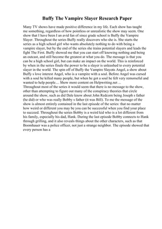 Buffy The Vampire Slayer Research Paper
Many TV shows have made positive difference in my life. Each show has taught
me something, regardless of how pointless or unrealistic the show may seem. One
show that I have been I an avid fan of since grade school is Buffy the Vampire
Slayer. Throughout the series Buffy really discovers who she is. She starts the
series as a high school girl who wants absolutely nothing to do with being a
vampire slayer, but by the end of the series she trains potential slayers and leads the
fight The First. Buffy showed me that you can start off knowing nothing and being
an outcast, and still become the greatest at what you do. The message is that you
can be a high school girl, but can make an impact on the world. This is reinforced
by when in the series finale the power to be a slayer is unleashed to every potential
slayer in the world. The spin off of Buffy the Vampire Slayeris Angel, a show about
Buffy s love interest Angel, who is a vampire with a soul. Before Angel was cursed
with a soul he killed many people, but when he got a soul he felt very remorseful and
wanted to help people.... Show more content on Helpwriting.net ...
Throughout most of the series it would seem that there is no message to the show,
other than attempting to figure out many of the conspiracy theories that circle
around the show, such as did Dale know about John Redcorn being Joseph s father
(he did) or who was really Bobby s father (it was Bill). To me the message of the
show is almost entirely contained in the last episode of the series: that no matter
how weird or different you may be you can be successful when you find your place
to succeed. Throughout the series Bobby is a weird kid who is a lot different from
his family, especially his dad, Hank. During the last episode Bobby connects to Hank
through grilling, and it also reveals things about the other characters, such as that
Boomhauer was a police officer, not just a strange neighbor. The episode showed that
every person has a
 