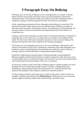 5 Paragraph Essay On Bullying
Writing an essay on the topic of bullying can be a challenging task, as it requires a delicate
balance between conveying the seriousness of the issue and maintaining a coherent and
organized structure. The emotional weight of the subject matter adds an additional layer of
complexity, making it essential to approach the topic with sensitivity and empathy.
Firstly, researching and gathering relevant information about bullying is a crucial step. This
involves delving into various aspects such as the different forms of bullying, its impact on
individuals and communities, and potential solutions. The challenge lies in sifting through vast
amounts of data to extract the most pertinent and impactful points that will contribute to a
compelling essay.
Crafting a coherent thesis statement is another hurdle in writing about bullying. It's important to
encapsulate the essence of the essay in a single sentence, providing a clear roadmap for the
reader. The thesis must effectively communicate the gravity of the issue while hinting at the
solutions or perspectives that will be explored in the subsequent paragraphs.
The structure of a five-paragraph essay poses its own set of challenges. Allocating the right
amount of information to each section, including the introduction, three body paragraphs, and a
conclusion, requires careful planning. Each paragraph must seamlessly connect to the next,
forming a cohesive narrative that builds a strong argument against bullying.
Furthermore, addressing the emotional aspect of bullying demands a nuanced approach.
Balancing empathy with factual information is essential to engage the reader and evoke a sense
of understanding. However, striking this balance can be tricky, as one must avoid sensationalism
while ensuring that the emotional impact of the essay is not diluted.
In conclusion, writing an essay on the topic of bullying requires a careful navigation of various
challenges вЂ“ from conducting thorough research to crafting a compelling thesis and
maintaining a delicate balance between facts and emotions. It's a task that demands both
analytical and empathetic skills, making it a difficult yet important endeavor.
For those seeking assistance with similar essays or other writing needs, various resources are
available, including online platforms like HelpWriting.net. Professional services can provide
valuable support in tackling complex topics and delivering well-crafted essays.
5 Paragraph Essay On Bullying5 Paragraph Essay On Bullying
 