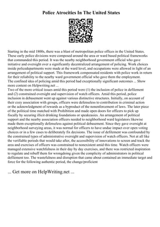 Police Atrocities In The United States
Starting in the mid 1800s, there was a blast of metropolitan police offices in the United States.
These early police divisions were composed around the area or ward based political frameworks
that commanded this period. It was the nearby neighborhood government official who gave
initiative and oversight over a significantly decentralized arrangement of policing. Work choices
inside policedepartments were made at the ward level, and occupations were allowed in light of an
arrangement of political support. This framework compensated residents with police work in return
for their reliability to the nearby ward government official who gave them the employment.
The confined idea of policing amid this period had exceptionally significant outcomes ... Show
more content on Helpwriting.net ...
Two of the more critical issues amid this period were (1) the inclusion of police in defilement
and (2) constrained oversight and supervision of watch officers. Amid this period, police
inclusion in debasement went up against various distinctive structures. Initially, on account of
their cozy association with groups, officers were defenseless to contribution in criminal action
or the acknowledgment of rewards as a byproduct of the nonenforcement of laws. The later piece
of the political time matched with Prohibition and made open doors for officers to pick up
fiscally by securing illicit drinking foundations or speakeasies. An arrangement of political
support and the nearby association officers needed to neighborhood ward legislators likewise
made them exceptionally defenseless against political debasement. Since they gave oversight at
neighborhood surveying areas, it was normal for officers to have undue impact over open voting
choices or in a few cases to deliberately fix decisions. The issue of defilement was confounded by
the constrained types of administrative oversight and supervision of watch officers. Not at all like
the verifiable periods that would take after, the accessibility of innovations to screen and track the
area and exercises of officers was constrained to nonexistent amid this time. Watch officers were
managed extensive watchfulness in their day by day exercises, and there was restricted inspiration
to regulate and rebuff them for wrongdoing given the complicity of administrators in political
defilement too. The wastefulness and disruption that came about contained an immediate target and
force for the following authentic period, the change/proficient
... Get more on HelpWriting.net ...
 