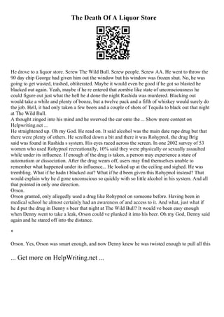 The Death Of A Liquor Store
He drove to a liquor store. Screw The Wild Bull. Screw people. Screw AA. He went to throw the
90 day chip George had given him out the window but his window was frozen shut. No, he was
going to get wasted, trashed, obliterated. Maybe it would even be good if he got so blasted he
blacked out again. Yeah, maybe if he re entered that zombie like state of unconsciousness he
could figure out just what the hell he d done the night Rashida was murdered. Blacking out
would take a while and plenty of booze, but a twelve pack and a fifth of whiskey would surely do
the job. Hell, it had only taken a few beers and a couple of shots of Tequila to black out that night
at The Wild Bull.
A thought zinged into his mind and he swerved the car onto the ... Show more content on
Helpwriting.net ...
He straightened up. Oh my God. He read on. It said alcohol was the main date rape drug but that
there were plenty of others. He scrolled down a bit and there it was Rohypnol, the drug Brig
said was found in Rashida s system. His eyes raced across the screen. In one 2002 survey of 53
women who used Rohypnol recreationally, 10% said they were physically or sexually assaulted
while under its influence. If enough of the drug is taken, a person may experience a state of
automatism or dissociation. After the drug wears off, users may find themselves unable to
remember what happened under its influence... He looked up at the ceiling and sighed. He was
trembling. What if he hadn t blacked out? What if he d been given this Rohypnol instead? That
would explain why he d gone unconscious so quickly with so little alcohol in his system. And all
that pointed in only one direction.
Orson.
Orson granted, only allegedly used a drug like Rohypnol on someone before. Having been in
medical school he almost certainly had an awareness of and access to it. And what, just what if
he d put the drug in Denny s beer that night at The Wild Bull? It would ve been easy enough
when Denny went to take a leak, Orson could ve plunked it into his beer. Oh my God, Denny said
again and he stared off into the distance.
*
Orson. Yes, Orson was smart enough, and now Denny knew he was twisted enough to pull all this
... Get more on HelpWriting.net ...
 