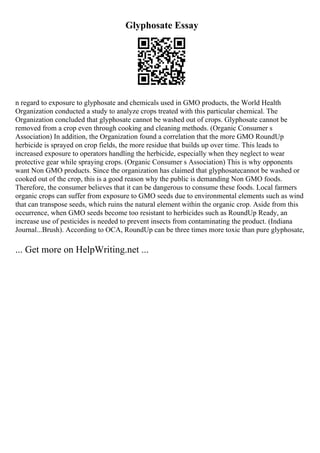 Glyphosate Essay
n regard to exposure to glyphosate and chemicals used in GMO products, the World Health
Organization conducted a study to analyze crops treated with this particular chemical. The
Organization concluded that glyphosate cannot be washed out of crops. Glyphosate cannot be
removed from a crop even through cooking and cleaning methods. (Organic Consumer s
Association) In addition, the Organization found a correlation that the more GMO RoundUp
herbicide is sprayed on crop fields, the more residue that builds up over time. This leads to
increased exposure to operators handling the herbicide, especially when they neglect to wear
protective gear while spraying crops. (Organic Consumer s Association) This is why opponents
want Non GMO products. Since the organization has claimed that glyphosatecannot be washed or
cooked out of the crop, this is a good reason why the public is demanding Non GMO foods.
Therefore, the consumer believes that it can be dangerous to consume these foods. Local farmers
organic crops can suffer from exposure to GMO seeds due to environmental elements such as wind
that can transpose seeds, which ruins the natural element within the organic crop. Aside from this
occurrence, when GMO seeds become too resistant to herbicides such as RoundUp Ready, an
increase use of pesticides is needed to prevent insects from contaminating the product. (Indiana
Journal...Brush). According to OCA, RoundUp can be three times more toxic than pure glyphosate,
... Get more on HelpWriting.net ...
 