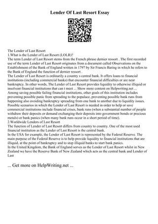 Lender Of Last Resort Essay
The Lender of Last Resort
1.What is the Lender of Last Resort (LOLR)?
The term Lender of Last Resort stems from the French phrase dernier ressort . The first recorded
use of the term Lender of Last Resort originates from a document called Observations on the
Establishment of the Bank of England written in 1797 by Sir Francis Baring in which he refers to
the Bank of England the function of dernier ressort .
The Lender of Last Resort is ordinarily a country s central bank. It offers loans to financial
institutions (including commercial banks) that encounter financial difficulties or are near
bankruptcy. In other words, The Lender of Last Resort provides liquidity to otherwise illiquid or
insolvent financial institutions that can t meet ... Show more content on Helpwriting.net ...
Among saving possible failing financial institutions, other goals of this institution includes
preventing possible panic from spreading to the populace, preventing possible bank runs from
happening also avoiding bankruptcy spreading from one bank to another due to liquidity issues.
Possible scenarios in which the Lender of Last Resort is needed in order to help or save
commercial institutions include financial crises, bank runs (when a substantial number of people
withdraw their deposits or demand exchanging their deposits into government bonds or precious
metals) or bank panics (when many bank runs occur in a short period of time).
2.Worldwide Lenders of Last Resort
The function of Lender of Last Resort differs from country to country. One of the most used
financial institution as the Lender of Last Resort is the central bank.
In the USA for example, the Lender of Last Resort is represented by the Federal Reserve. The
main purpose of the Federal Reserve is to help provide liquidity to financial institutions that are
illiquid, at the point of bankruptcy and to stop illiquid banks to start bank panics.
In the United Kingdom, the Bank of England serves as the Lender of Last Resort whilst in New
Zealand we have the Reserve Bank of New Zealand which acts as the central bank and Lender of
Last
... Get more on HelpWriting.net ...
 