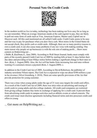 Personal Note On Credit Cards
In the modern world we live in today, technology has been making our lives easy for as long as
we can remember. When an average American stands at the cash register to pay, they are likely
to pull out some form of cards such as Visa, American Express, Master card, Capital one or
Discover card. All this card mentioned are all called Credit cards. Credit Cards seems to be easy
and fast way to pay for purchases when you don t have cash. Most stores in the United States do
not accept check, they prefer cash or credit cards. Although, there are so many positive reasons to
own a credit card, it can also cause many problems if one isn t wise with making sending. One
main reason why people set up businesses is with the sole aim of making profit.... Show more
content on Helpwriting.net ...
( Bubb, R.,Kaufman,A., June 2009). According to Wall Street Journal, banks must comply with
parts of the recently passed Credit Card Act of 2009 by mailing bills at least 21 days before their
due dates and providing at least 45days notice before making a significant change to their rates or
fees. (Kim, J. August,2009). Also, the Act will bar banks from increasing fees and rates without
warning if a customers misses a payment (Kim, J. August,2009). s.
In addition to the Credit Card Act of 2009, According to David Robertson, the publisher of
industry newsletter Nilson report, The Card Act is expected to wipe out about $390 million a year
in fee revenue ( Silver Greenberg, J. 2010). There are some specific provisions of the Act that
provide protection for young customer.
There was a time when young adults under the age of 21 were easy targets for credit card offers.
As a result of the Credit Card Act of 2009, there was strict rules on advertising and issuing of
credit cards to young adults and also college students. All credit card companies are restricted
from giving college students free items in exchange of applying for a credit card. It prevent them
from advertising credit cards in campus activities such as athletic events or school concerts. The
credit card issuer must disclose agreements including financial terms and also prescreen credit card
offers to young
... Get more on HelpWriting.net ...
 