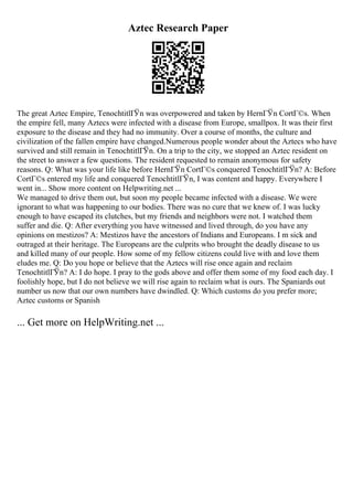Aztec Research Paper
The great Aztec Empire, TenochtitlГЎn was overpowered and taken by HernГЎn CortГ©s. When
the empire fell, many Aztecs were infected with a disease from Europe, smallpox. It was their first
exposure to the disease and they had no immunity. Over a course of months, the culture and
civilization of the fallen empire have changed.Numerous people wonder about the Aztecs who have
survived and still remain in TenochtitlГЎn. On a trip to the city, we stopped an Aztec resident on
the street to answer a few questions. The resident requested to remain anonymous for safety
reasons. Q: What was your life like before HernГЎn CortГ©s conquered TenochtitlГЎn? A: Before
CortГ©s entered my life and conquered TenochtitlГЎn, I was content and happy. Everywhere I
went in... Show more content on Helpwriting.net ...
We managed to drive them out, but soon my people became infected with a disease. We were
ignorant to what was happening to our bodies. There was no cure that we knew of. I was lucky
enough to have escaped its clutches, but my friends and neighbors were not. I watched them
suffer and die. Q: After everything you have witnessed and lived through, do you have any
opinions on mestizos? A: Mestizos have the ancestors of Indians and Europeans. I m sick and
outraged at their heritage. The Europeans are the culprits who brought the deadly disease to us
and killed many of our people. How some of my fellow citizens could live with and love them
eludes me. Q: Do you hope or believe that the Aztecs will rise once again and reclaim
TenochtitlГЎn? A: I do hope. I pray to the gods above and offer them some of my food each day. I
foolishly hope, but I do not believe we will rise again to reclaim what is ours. The Spaniards out
number us now that our own numbers have dwindled. Q: Which customs do you prefer more;
Aztec customs or Spanish
... Get more on HelpWriting.net ...
 