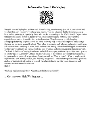 Informative Speech On Vaping
Imagine you are laying in a hospital bed. You wake up, the first thing you see is your doctor and
you hear him say, I m sorry, you have lung cancer. This is a situation that far too many people
have had to go through; especially those who smoke. According to the World Health Organization,
tobacco kills around 6 million people a year. This is alarming and certainly unacceptable,
especially when there is an effective, safer alternative. This alternative is called vaping .
Most people are very skeptical about the term. It is very easy to make assumptions about things
that you are not knowledgeable about. Also, when it comes to such a broad and controversial term,
it is even more so tempting to make these assumptions. Today I am here to bring you information. I
will inform you about what vaping really is, how it works, and some interesting statistics as well.
The basic definition of vaping is to inhale and exhale the vapor produced by an electronic cigarette
or similar device (Dictionary). If you have never heard of the term or have simply not researched
it, you may have quite a few questions. Questions such as, What is vapor? , What is an electronic
cigarette and how do they work? , and Are they dangerous? . These are frequently asked questions
dealing with the topic of vaping in general. I am here today to provide you with current and
accurate answers to these questions.
Hall 2
What are electronic cigarettes? According to the basic dictionary,
... Get more on HelpWriting.net ...
 