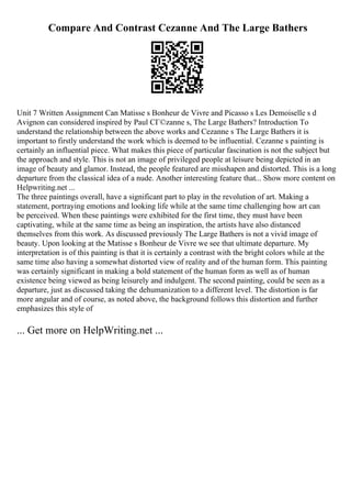 Compare And Contrast Cezanne And The Large Bathers
Unit 7 Written Assignment Can Matisse s Bonheur de Vivre and Picasso s Les Demoiselle s d
Avignon can considered inspired by Paul CГ©zanne s, The Large Bathers? Introduction To
understand the relationship between the above works and Cezanne s The Large Bathers it is
important to firstly understand the work which is deemed to be influential. Cezanne s painting is
certainly an influential piece. What makes this piece of particular fascination is not the subject but
the approach and style. This is not an image of privileged people at leisure being depicted in an
image of beauty and glamor. Instead, the people featured are misshapen and distorted. This is a long
departure from the classical idea of a nude. Another interesting feature that... Show more content on
Helpwriting.net ...
The three paintings overall, have a significant part to play in the revolution of art. Making a
statement, portraying emotions and looking life while at the same time challenging how art can
be perceived. When these paintings were exhibited for the first time, they must have been
captivating, while at the same time as being an inspiration, the artists have also distanced
themselves from this work. As discussed previously The Large Bathers is not a vivid image of
beauty. Upon looking at the Matisse s Bonheur de Vivre we see that ultimate departure. My
interpretation is of this painting is that it is certainly a contrast with the bright colors while at the
same time also having a somewhat distorted view of reality and of the human form. This painting
was certainly significant in making a bold statement of the human form as well as of human
existence being viewed as being leisurely and indulgent. The second painting, could be seen as a
departure, just as discussed taking the dehumanization to a different level. The distortion is far
more angular and of course, as noted above, the background follows this distortion and further
emphasizes this style of
... Get more on HelpWriting.net ...
 