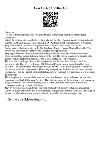 Case Study Of Cotton On
Cotton on:
It is one of the most popular and recognized brands in the world, regardless of their fierce
competitors.
Cotton On continues to expand all over the globe and they have become a part of communities all
over the world, such as Asia, New Zealand, USA, Australia, South Africa and now in Namibia.
They have an online website where you can search whatever information you desire.
Cotton on is available on social media like Facebook, Twitter, Google Plus and Linked In. This
assures that customers get the latest news, insights and opportunities.
They hope to become the most innovative and responsive brand within their market without
compromising their values that make them who they are. They strive to commit to providing top
quality products at affordable prices, ... Show more content on Helpwriting.net ...
The team that is in charge of the product makes sure that they are up to date with local and
overseas trends. They travel to Europe, UK, USA and China to source items that reflect their
customer. They spend weeks on working on colour palettes, the fit and price points to make sure
that the end result will be successful. That is why the quality of the brand and the brand name is
outstanding. They try to create more elaborate designs are to attract new customers as well as retain
existing ones
The atmosphere and interior of the store and team members provide an ambience that has their
customers going back to the store for more. The corporate image of the company is represented by
a high standard of visual merchandising. That is why Cotton On s identity is so unique and
customers can clearly recognize this brand.
They try to ensure that the customers leave satisfied and with a positive shopping experience.
Cotton On consistently looks into areas where they can gradually improve. Areas like the design of
the store, product distribution, guaranteed quality of product and also management of
... Get more on HelpWriting.net ...
 