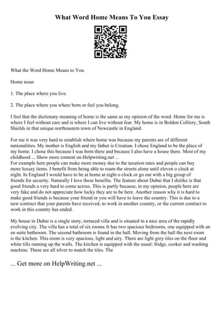 What Word Home Means To You Essay
What the Word Home Means to You
Home noun
1. The place where you live.
2. The place where you where born or feel you belong.
I feel that the dictionary meaning of home is the same as my opinion of the word. Home for me is
where I feel without care and is where I can live without fear. My home is in Bolden Colliery, South
Shields in that unique northeastern town of Newcastle in England.
For me it was very hard to establish where home was because my parents are of different
nationalities. My mother is English and my father is Croatian. I chose England to be the place of
my home. I chose this because I was born there and because I also have a house there. Most of my
childhood ... Show more content on Helpwriting.net ...
For example here people can make more money due to the taxation rates and people can buy
more luxury items. I benefit from being able to roam the streets alone until eleven o clock at
night. In England I would have to be at home at eight o clock or go out with a big group of
friends for security. Naturally I love these benefits. The feature about Dubai that I dislike is that
good friends a very hard to come across. This is partly because, in my opinion, people here are
very fake and do not appreciate how lucky they are to be here. Another reason why it is hard to
make good friends is because your friend or you will have to leave the country. This is due to a
new contract that your parents have received, to work in another country, or the current contract to
work in this country has ended.
My house in Dubai is a single story, terraced villa and is situated in a nice area of the rapidly
evolving city. The villa has a total of six rooms. It has two spacious bedrooms, one equipped with an
en suite bathroom. The second bathroom is found in the hall. Moving from the hall the next room
is the kitchen. This room is very spacious, light and airy. There are light grey tiles on the floor and
white tills running up the walls. The kitchen is equipped with the usual: fridge, cooker and washing
machine. These are all silver to match the tiles. The
... Get more on HelpWriting.net ...
 