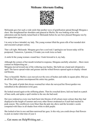 Melisane Alternate Ending
Melisande gave her such a wide smile that another wave of gratification spread through Morgana s
chest. She straightened her shoulders and glanced at Merlin. He was looking at her with
admiration and she hastily turned back to Melisande before he saw how pleased Morgana was by
his appreciative gaze.
I m sorry to have intruded, my lady. The young woman lifted the green silk of her mended skirt
and executed a proper curtsey.
That s all right, Melisande. Morgana gave her a cool nod. I apologize our lesson today will be
postponed. Tomorrow, I promise, I ll make you work twice as hard.
A smile lit the young woman s round face. I look forward to it, my lady.
Although the corners of her mouth twitched in response, Morgana carefully schooled ... Show more
content on Helpwriting.net ...
Morgana moved toward one of the withering rose bushes. She held out a hand and whispered a
spell. The leaves spread wider and greener and the wilted flowers opened again to display vibrant
red blooms.
They re beautiful. Merlin s eyes moved over the rows of bushes and stalks in square plots. Did you
do all this? His gesture encompassed the entire tiny garden.
Yes. The spark of pride that always warmed her when she surveyed her flowergarden was
redoubled at the admiration in his gaze.
He looked around again at the stiffening plants. Then he crouched down, laid one hand on a patch
of bare earth, and spoke a spell similar to the one she had used.
Her eyes widened as every rose bush burst into blooms of all colours more colours than they had
displayed at the height of summer and every other flower awakened as if each had reached its
peak season. The cornflowers were bluer than the pale sky above and the lavender s scents
competed with lilacs in all shades from white to dark purple.
She looked at him in awe and then narrowed her gaze. Is this why you could always find flowers
to pick no matter what time of year it
... Get more on HelpWriting.net ...
 