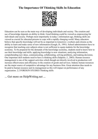 The Importance Of Thinking Skills In Education
Education can be seen as the main way of developing individuals and society. The creation and
use of knowledge depends on ability to think. Good thinking could be viewed as empowering for
individuals and society. Perhaps most importantly in today s information age, thinking skills are
viewed as crucial for educated persons to cope with a rapidly changing world. Many educators
believe that specific knowledge will not be as important to tomorrow s workers and citizens as the
ability to learn and make sense of new information (Gough, D., 1991). School administrators have to
recognize that teaching core subjects alone is not sufficient to equip students for the knowledge
economy. To be prepared for the demands of the knowledge economy, students need to know how to
use their knowledge and skills, applying knowledge to new situations, analyzing information,
comprehending new ideas, communicating, collaborating, solving problems, and making decisions.
One important skill students need to have is thinking skills (Salpeter, J., 2003). Human resource
management is one of the support activities which though not directly involved in production will
increase effectiveness and efficiency in the creation of goods and services. Indeed, human resources
are the major source of competitive advantage for any business firm. Great attention thus needs to
be paid to human resource and its management as this will impact on performance of any
organization. 2.2 FOREIGN STUDIES Thinking skills
... Get more on HelpWriting.net ...
 
