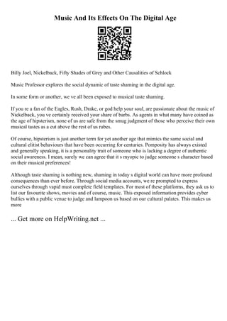 Music And Its Effects On The Digital Age
Billy Joel, Nickelback, Fifty Shades of Grey and Other Causalities of Schlock
Music Professor explores the social dynamic of taste shaming in the digital age.
In some form or another, we ve all been exposed to musical taste shaming.
If you re a fan of the Eagles, Rush, Drake, or god help your soul, are passionate about the music of
Nickelback, you ve certainly received your share of barbs. As agents in what many have coined as
the age of hipsterism, none of us are safe from the smug judgment of those who perceive their own
musical tastes as a cut above the rest of us rubes.
Of course, hipsterism is just another term for yet another age that mimics the same social and
cultural elitist behaviours that have been occurring for centuries. Pomposity has always existed
and generally speaking, it is a personality trait of someone who is lacking a degree of authentic
social awareness. I mean, surely we can agree that it s myopic to judge someone s character based
on their musical preferences!
Although taste shaming is nothing new, shaming in today s digital world can have more profound
consequences than ever before. Through social media accounts, we re prompted to express
ourselves through vapid must complete field templates. For most of these platforms, they ask us to
list our favourite shows, movies and of course, music. This exposed information provides cyber
bullies with a public venue to judge and lampoon us based on our cultural palates. This makes us
more
... Get more on HelpWriting.net ...
 