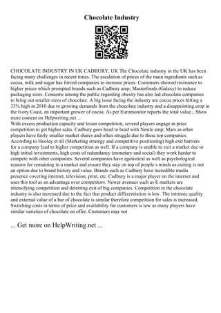 Chocolate Industry
CHOCOLATE INDUSTRY IN UK CADBURY, UK The Chocolate industry in the UK has been
facing many challenges in recent times. The escalation of prices of the main ingrediants such as
cocoa, milk and sugar has forced companies to increase prices. Customers showed resistance to
higher prices which prompted brands such as Cadbury amp; Masterfoods (Galaxy) to reduce
packaging sizes. Concerns among the public regarding obesity has also led chocolate companies
to bring out smaller sizes of chocolate. A big issue facing the industry are cocoa prices hitting a
33% high in 2010 due to growing demands from the chocolate industry and a disappointing crop in
the Ivory Coast, an important grower of cocoa. As per Euromonitor reports the total value... Show
more content on Helpwriting.net ...
With excess production capacity and lesser competition, several players engage in price
competition to get higher sales. Cadbury goes head to head with Nestle amp; Mars as other
players have fairly smaller market shares and often struggle due to these top companies.
According to Hooley et all (Marketing strategy and competitive positioning) high exit barriers
for a company lead to higher competition as well. If a company is unable to exit a market due to
high initial investments, high costs of redundancy (monetary and social) they work harder to
compete with other companies. Several companies have egotistical as well as psychological
reasons for remaining in a market and ensure they stay on top of people s minds as exiting is not
an option due to brand history and value. Brands such as Cadbury have incredible media
presence covering internet, television, print, etc. Cadbury is a major player on the internet and
uses this tool as an advantage over competitors. Newer avenues such as E markets are
intensifying competition and deterring exit of big companies. Competition in the chocolate
industry is also increased due to the fact that product differentiation is low. The intrinsic quality
and external value of a bar of chocolate is similar therefore competition for sales is increased.
Switching costs in terms of price and availability for customers is low as many players have
similar varieties of chocolate on offer. Customers may not
... Get more on HelpWriting.net ...
 