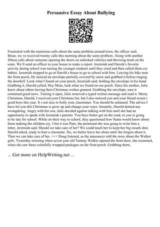 Persuasive Essay About Bullying
Frustrated with the numerous calls about the same problem around town, the officer said,
Brian, we ve received twenty calls this morning about the same problem. Along with another
fifteen calls about someone opening the doors on unlocked vehicles and throwing trash on the
seats. We ll send an officer to your house to make a report. Jeremiah and Harold s favorite
activity during school was teasing the younger students until they cried and then called them cry
babies. Jeremiah stopped to go at Harold s house to go to school with him. Leaving his bike near
the front porch, He noticed an envelope partially covered by snow and grabbed it before ringing
the doorbell. Look what I found on your porch, Jeremiah said, holding the envelope in his hand.
Grabbing it, Harold yelled, Hey Mom, look what we found on our porch. Since his mother, Julie
knew about others having their Christmas wishes granted. Grabbing the envelope, sure it
contained good news. Tearing it open, Julie removed a typed written message and read it. Merry
Christmas, Harold, I received your Christmas list, but I also noticed you and your friend weren t
good boys this year. It s not nice to bully your classmates. You should be ashamed. The advice I
have for you this Christmas is grow up and change your ways. Instantly, Harold denied any
wrongdoing. Angry with her son, Julie decided against talking with him until she had an
opportunity to speak with Jeremiah s parents. You boys better get on the road, or you re going
to be late for school. While on their way to school, they questioned how Santa would know about
them making the children cry. I bet it was Pam, she promised she was going to write him a
letter, Jeremiah said. Should we take care of her? We could teach her to keep her big mouth shut.
Harold asked, ready to hurt a classmate. No, we better leave her alone until she forgets about it.
Then we can take care of her. +++ Doug listened, as the announcer told the story about the Walker
girls. Yesterday morning when seven year old Tammy Walker opened the front door, she screamed,
when she saw three colorfully wrapped packages on the front porch. Grabbing them,
... Get more on HelpWriting.net ...
 