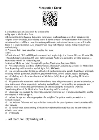 Medication Error
1. Critical analysis of an issue in the clinical area
a) My topic is Medication Error.
b) I choose this topic because during my experiences in clinical area as well my experience in
Hospital where I worked, I have came across different types of medication errors which involve
patients and this could be a cause for serious problems to patients and in some cases will lead to
death. It is a serious matter. Also drugerror can have bad effect on nurses, both personally and
professionally.
C) Problems that I have identified regarding this topic
ISSUE 1
In Medical ward, CRF and DM patient was advised to give injection Human Mixtard 10 units BD
(10 units before breakfast and 10 units before dinner). And it was advised to give the injection ...
Show more content on Helpwriting.net ...
(Institute of Medicine (IoM) Strategies Regarding Medication Practices, 2005).
пѓ Prescribers should avoid use of abbreviations. (National Coordinating Council for Medication
Error Reporting and Prevention by Gail Zyla, MS, RD 2008).
пѓ Use special procedure for the use of high risk medications using a multi disciplinary approach,
including written guidelines, checklists, pre printed orders, double checks, special packaging,
special labeling, and education. (Institute of Medicine (IoM) Strategies Regarding Medication
Practices, 2005).
пѓ All persons who administer medications should have adequate access to patient information, as
close to the point of use as possible, including medical history, known allergies, prognosis, and
treatment plan, to assess the appropriateness of administering the medication. (National
Coordinating Council for Medication Error Reporting and Prevention).
пѓ Make sure you can read the prescription and directions for use. If anything is illegible, ask the
prescriber to re write or type it.
пѓ Include the age and when appropriate, the weight of the patient, on the prescription or
medication order.
пѓ Use patient s full name and also write bed number in the prescription to avoid confusion with
other patients.
пѓ Be careful when administering medications where there is more than one patient on the unit
with the same name.
пѓ Write route
... Get more on HelpWriting.net ...
 