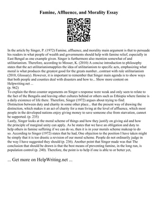 Famine, Affluence, and Morality Essay
In the article by Singer, P. (1972) Famine, affluence, and morality main argument is that to persuade
his readers in what people of wealth and governments should help with famine relief, especially in
East Bengal as one example given. Singer is furthermore also mention somewhat of and
utilitarianism. Therefore, according to Mosser, K. (2010) A concise introduction to philosophy
states that the act utilitarianismapplies the idea of utilitarianism to specific acts, emphasizing what
moral is what produces the greatest good for the greats number...contrast with rule utilitarianism
(2010, Glossary). However, it is important to remember that Singer main agenda is to show ways
that both people and counties deal with disasters and how to... Show more content on
Helpwriting.net ...
(p. 962)
To explain the three counter arguments on Singer s response were weak and only seen to relate to
the fact of the Bengalis and leaving other cultures behind or others such as Ethiopia where famine is
a daily existence of life there. Therefore, Singer (1972) argues about trying to find:
Distinction between duty and charity in some other place... that the present way of drawing the
distinction, which makes it an act of charity for a man living at the level of affluence, which most
people in the developed nations enjoy giving money to save someone else from starvation, cannot
be supported. (p. 235)
Lastly, Singer looks at the moral scheme of things and how they justify on giving aid and how
the principle of marginal unity can apply. As he states that we have an obligation and duty to
help others in famine suffering if we can do so, then it is in your morals scheme makeup to do
so. According to Singer (1972) states that he had, One objection to the position I have taken might
be simply that it is too drastic a revision of our moral scheme. People do not ordinarily judge in
the way I have suggested they should (p. 236). Another point that Singer made was that The
conclusion that should be drawn is that the best means of preventing famine, in the long run, is
population control (p. 240). Therefore, the point is to help if one is able to or better yet,
... Get more on HelpWriting.net ...
 