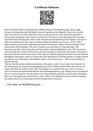 Caribbean Influence
Pirates and their Influence through the Caribbean People who adopted piracy had to adapt
because of colonialism and the battles between England and the Spanish. Those who couldn t
find work chose to use their skill in the only way they knew how that could still earn them a
living: piracy (gohistory.com). Piracy was based on skill and was the only thing left for people
who had to deal with the after effect of the war between the Spanish and the English. The type of
skills werecriminal activites such as stealing, killing and taking over the sea s. In the 1500 s
Spain ruled the oceans and established the colonies in America. Spain was the birth place from
where piracy had originated. This form of piracy was also known as buccaneerings. The
buccaneers got their name from the word buccaneers .(thewayofthepirates.com) The buccaneers
were the early day version of the pirates since the buccaneers came before the pirates. Buccaneers
became the pirates and focused most of their lifestyle that they had had and had to become Spanish
throughout when piracy comes to a final end. The significance of the buccaneers is a major custom
towards the era of the pirates and tradition makes a lot of sense to me.... Show more content on
Helpwriting.net ...
This law that the pirates created was known as the pirate s code. It was a less of an extension of
the border pirate government (Goldenageofpiracy.com) .9 Pirates had to follow this code by all
means including the captain of the ship. The captain was elected by the crew; there was also a
will of strictness incorporated aboard the ship (Goldenageofpiracy.org). Ruling classes of imperial
powers was the reason to why the pirates way of government and tactics took its place throughout
there era. The significance of the pirate s code is that it was operated to provide structure among
the pirates and an act of pirate government towards their own pirate
... Get more on HelpWriting.net ...
 