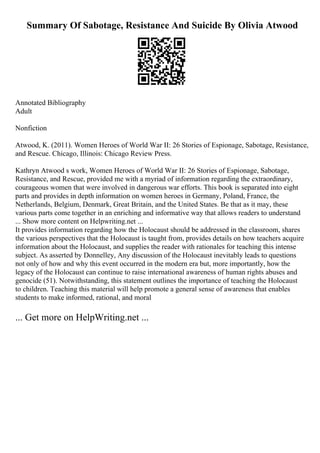 Summary Of Sabotage, Resistance And Suicide By Olivia Atwood
Annotated Bibliography
Adult
Nonfiction
Atwood, K. (2011). Women Heroes of World War II: 26 Stories of Espionage, Sabotage, Resistance,
and Rescue. Chicago, Illinois: Chicago Review Press.
Kathryn Atwood s work, Women Heroes of World War II: 26 Stories of Espionage, Sabotage,
Resistance, and Rescue, provided me with a myriad of information regarding the extraordinary,
courageous women that were involved in dangerous war efforts. This book is separated into eight
parts and provides in depth information on women heroes in Germany, Poland, France, the
Netherlands, Belgium, Denmark, Great Britain, and the United States. Be that as it may, these
various parts come together in an enriching and informative way that allows readers to understand
... Show more content on Helpwriting.net ...
It provides information regarding how the Holocaust should be addressed in the classroom, shares
the various perspectives that the Holocaust is taught from, provides details on how teachers acquire
information about the Holocaust, and supplies the reader with rationales for teaching this intense
subject. As asserted by Donnelley, Any discussion of the Holocaust inevitably leads to questions
not only of how and why this event occurred in the modern era but, more importantly, how the
legacy of the Holocaust can continue to raise international awareness of human rights abuses and
genocide (51). Notwithstanding, this statement outlines the importance of teaching the Holocaust
to children. Teaching this material will help promote a general sense of awareness that enables
students to make informed, rational, and moral
... Get more on HelpWriting.net ...
 