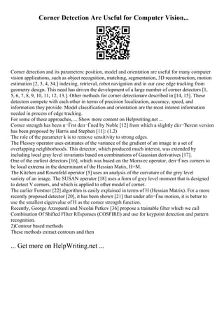 Corner Detection Are Useful for Computer Vision...
Corner detection and its parameters: position, model and orientation are useful for many computer
vision applications, such as object recognition, matching, segmentation, 3D reconstruction, motion
estimation [2, 3, 4, 34.] indexing, retrieval, robot navigation and in our case edge tracking from
geometry design. This need has driven the development of a large number of corner detectors [1,
5, 6, 7, 8, 9, 10, 11, 12, 13.]. Other methods for corner detectionare described in [14, 15]. These
detectors compete with each other in terms of precision localization, accuracy, speed, and
information they provide. Model classification and orientation are the most interest information
needed in process of edge tracking.
For some of these approaches, ... Show more content on Helpwriting.net ...
Corner strength has been п¬Ѓrst deп¬Ѓned by Noble [12] from which a slightly diп¬Ђerent version
has been proposed by Harris and Stephen [11]: (1.2)
The role of the parameter k is to remove sensitivity to strong edges.
The Plessey operator uses estimates of the variance of the gradient of an image in a set of
overlapping neighborhoods. This detector, which produced much interest, was extended by
including local gray level invariants based on combinations of Gaussian derivatives [17].
One of the earliest detectors [16], which was based on the Moravec operator, deп¬Ѓnes corners to
be local extrema in the determinant of the Hessian Matix, H=M.
The Kitchen and Rosenfeld operator [5] uses an analysis of the curvature of the grey level
variety of an image. The SUSAN operator [18] uses a form of grey level moment that is designed
to detect V corners, and which is applied to other model of corner.
The earlier Forstner [22] algorithm is easily explained in terms of H (Hessian Matrix). For a more
recently proposed detector [20], it has been shown [21] that under afп¬Ѓne motion, it is better to
use the smallest eigenvalue of H as the corner strength function.
Recently, George Azzopardi and Nicolai Petkov [36] propose a trainable filter which we call
Combination Of Shifted FIlter REsponses (COSFIRE) and use for keypoint detection and pattern
recognition.
2)Contour based methods
These methods extract contours and then
... Get more on HelpWriting.net ...
 