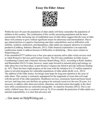 Essay On Elder Abuse
Within the next 20 years the population of older adults will likely outnumber the population of
children in this country. The combination of this swiftly increasing population and the latest
assessments of the increasing rate of established cases of elder abuse suggest that the issue of elder
abuse will continue to grow without significant means for deterrence and intermediation. Due to
age related declines in cognitive functioning and other vulnerabilities such as difficulties with
mobility, isolation, medication, and dependence, older adults are uniquely attractive to criminal
predators (Lindberg, Sabatino, Blancato, 2011). Elder financial exploitation is an especially
cumbersome matter to address because of difficulties in identifying... Show more content on
Helpwriting.net ...
It has earmarked $777 million over a four year span to increase aid to elder victim services such
as Adult Protective Services and Forensic Centers. The EJA also establishes an Elder Justice
Coordinating Council and a National Advisory Board (Dong, 2012). According to Kohl, Sanders,
and Blumenthal (2012) To date, however, major steps forward in national policyand strategy on
elder abuse have not been taken, in part because Congress has failed to provide sufficient funding
(p. 107). There has been slight progress on the issue with the initiation of a 5.5 million stipend to
states to test pilot programs for vulnerable populations of older adults (Kohl, et al., 2012).
The addition of the Elder Justice Act brings some hope for long term attention to the issue of
elder abuse. This country is extremely unprepared for the magnitude of issues that will erupt
with the growth of the older population. Healthcare services, community based and home based
services, and long term care facilities are going to be seriously taxed over the next 20 years. It is
necessary to address elder abuse prevention, education, and intervention thoroughly in the short
term while considerations are somewhat manageable. As stated by Greenlee (2012), This is not
solely a federal issue, this is a national crisis (p. 8). If we consider the protection of older adults as a
national responsibility, it is clear that advocacy and
... Get more on HelpWriting.net ...
 