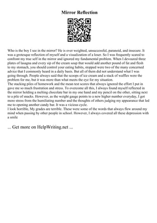 Mirror Reflection
Who is the boy I see in the mirror? He is over weighted, unsuccessful, paranoid, and insecure. It
was a grotesque reflection of myself and a visualization of a loser. So I was frequently scared to
confront my true self in the mirror and ignored my fundamental problem. When I devoured three
plates of lasagna and every sip of the cream soup that would add another pound of fat and flesh
to my stomach, you should control your eating habits, stopped were two of the many concerned
advice that I commonly heard in a daily basis. But all of them did not understand what I was
going through. People always said that the scoops of ice cream and a stack of waffles were the
problem for me, but it was more than what meets the eye for my situation.
The stacking piles of homework and the mean test scores that always ignored the effort I put in
gave me so much frustration and stress. To overcome all this, I always found myself reflected in
the mirror holding a melting chocolate bar in my one hand and my pencil on the other, sitting next
to a pile of snacks. However, as the weight gauge points to a new higher number everyday, I got
more stress from the humiliating number and the thoughts of others judging my appearance that led
me to opening another candy bar. It was a vicious cycle.
I look horrible, My grades are terrible. These were some of the words that always flew around my
mind when passing by other people in school. However, I always covered all these depression with
a smile
... Get more on HelpWriting.net ...
 