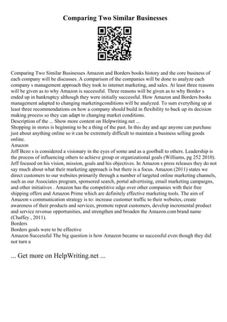 Comparing Two Similar Businesses
Comparing Two Similar Businesses Amazon and Borders books history and the core business of
each company will be discusses. A comparison of the companies will be done to analyze each
company s management approach they took to internet marketing, and sales. At least three reasons
will be given as to why Amazon is successful. Three reasons will be given as to why Border s
ended up in bankruptcy although they were initially successful. How Amazon and Borders books
management adapted to changing marketingconditions will be analyzed. To sum everything up at
least three recommendations on how a company should build in flexibility to back up its decision
making process so they can adapt to changing market conditions.
Description of the ... Show more content on Helpwriting.net ...
Shopping in stores is beginning to be a thing of the past. In this day and age anyone can purchase
just about anything online so it can be extremely difficult to maintain a business selling goods
online.
Amazon
Jeff Bezo s is considered a visionary in the eyes of some and as a goofball to others. Leadership is
the process of influencing others to achieve group or organizational goals (Williams, pg 252 2010).
Jeff focused on his vision, mission, goals and his objectives. In Amazon s press releases they do not
say much about what their marketing approach is but there is a focus. Amazon (2011) states we
direct customers to our websites primarily through a number of targeted online marketing channels,
such as our Associates program, sponsored search, portal advertising, email marketing campaigns,
and other initiatives . Amazon has the competitive edge over other companies with their free
shipping offers and Amazon Prime which are definitely effective marketing tools. The aim of
Amazon s communication strategy is to: increase customer traffic to their websites, create
awareness of their products and services, promote repeat customers, develop incremental product
and service revenue opportunities, and strengthen and broaden the Amazon.com brand name
(Chaffey , 2011).
Borders
Borders goals were to be effective
Amazon Successful The big question is how Amazon became so successful even though they did
not turn a
... Get more on HelpWriting.net ...
 
