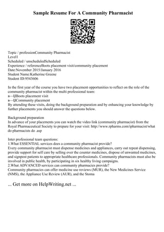 Sample Resume For A Community Pharmacist
Topic / professionCommunity Pharmacist
Level1
Scheduled / unscheduledScheduled
Experience / referenceBoots placement visit/community placement
Date:November 2015/January 2016
Student Name:Katherine Greene
Student ID:9543606
In the first year of the course you have two placement opportunities to reflect on the role of the
community pharmacist within the multi professional team:
в—ЏBoots placement visit
в—ЏCommunity placement
By attending these visits, doing the background preparation and by enhancing your knowledge by
further placements you should answer the questions below.
Background preparation
In advance of your placements you can watch the video link (community pharmacist) from the
Royal Pharmaceutical Society to prepare for your visit: http://www.rpharms.com/ipharmacist/what
do pharmacists do .asp
Inter professional team questions:
1.What ESSENTIAL services does a community pharmacist provide?
Every community pharmacist must dispense medicines and appliances, carry out repeat dispensing,
provide support for self care by selling over the counter medicines, dispose of unwanted medicines,
and signpost patients to appropriate healthcare professionals. Community pharmacists must also be
involved in public health, by participating in six healthy living campaigns.
2.What ADVANCED services can community pharmacies provide?
Community pharmacies can offer medicine use reviews (MUR), the New Medicines Service
(NMS), the Appliance Use Review (AUR), and the Stoma
... Get more on HelpWriting.net ...
 