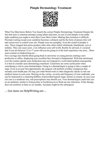 Pimple Dermatology Treatment
What You Must know Before You Search the correct Pimple Dermatology Treatment Despite the
fact that acne is common amongst young adults and teens, in case if your pimple is not under
right condition,you ought to meet Best Laser Skin Center. Making that resolution is difficult.
Preclude waiting except your condition becomes a obstacle and be the form of person who will
take action now to control your zits. Pimple acne are unsightly. Even the sound of pimple is
icky. These clogged skin pores produce other alias often called whiteheads, blackheads, cyst or
nodules. They can cause scars...Can influence your self worth. Reality be advised, it s assured
that if you are between 12 to 17 years old you are going to at the least experience one acne... Show
more content on Helpwriting.net ...
For a average teen fearful about going back to university or young persons starting a new
profession or office, displaying your excellent face forward is fundamental. With that mentioned,
over the counter speedy acne medication may not respond in a well timed method consequently
it is best to consider acne dermatology treatment. Listed here are some useful point when
considering a visit to your dermatologist. Going to a dermatologist is going to take a couple of
steps. Even as at your first appointment, the surgeon will perform a bodily comparison that
includes your health past. He may just order blood work or other diagnostic checks to rule out
medical causes to your acne. Relying on the variety, severity and frequency of your outbreaks, you
can be instructed to a cleansing hobbies of prescribed topical soaps, lotions or creams. In case your
zits case is a moderate one, oral prescriptions may benefit you. Your dermatologist could start you
on an antibiotic similar to Tetracycline or Erythromycin to flush out any infections. If this therapy
does not reinforce in three to six months, Accutane might be the subsequent
... Get more on HelpWriting.net ...
 