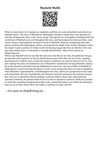 Macbeth Motifs
When it comes down to it, humans are mammals, and there are some animalistic traits that every
mammal shares. The story of Macbeth by Shakespeare includes a theme that is the epitome of a
trait that all mammals share, weak versus strong. Through the use of metaphors including birds, the
symbolism of Macbeth as an owl throughout the story, and the juxtaposition between birds, weak
versus strong is represented by the motif of birds in Macbeth. Birds are incorporated into other
literary elements that Shakespeare utilizes, showing the true depth of his writing. Metaphors allow
the reader to paint a picture of written words referencing images that they are familiar with. Like
any other animal, there is a hierarchy of strength and therefore... Show more content on
Helpwriting.net ...
When Lady Macduff tells her son that thou dst never fear the net nor lime, the pitfall nor the gin,
he responds with a question of why he should because poor birds they are not set for , meaning
that because he would be such a weak bird, hunters would have no want for him (4.2.36 37). Just
after making this point, the defenseless son of Macduff is murdered by the king Macbeth, making
the reader question what kind of tyrant Macbeth has come to be. The use of birds in Macbeth by
Shakespeare is used to develop the theme of weak versus strong when they are used in metaphors,
when Macbeth is represented by a bird throughout the story, and by the juxtaposition of the weak
and strong birds. The acts committed by the characters aroused emotions in the audience because
they were not so unrealistic that the audience could not relate to them, they represented the
mammal in humans, the animal inside of all of us that we attempt to constrain. Birds are essential
to create this unsettling feeling because their rustic, animal like nature is no unlike the animalistic
traits we try to hide, which allows the reader or audience to relate with the
... Get more on HelpWriting.net ...
 
