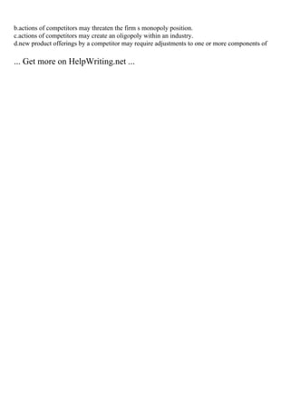 b.actions of competitors may threaten the firm s monopoly position.
c.actions of competitors may create an oligopoly within an industry.
d.new product offerings by a competitor may require adjustments to one or more components of
... Get more on HelpWriting.net ...
 