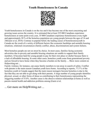 Youth Homelessness In Canada
Youth homelessness in Canada is on the rise and it has become one of the most concerning and
growing issues across the country. It is estimated that at least 235 000 Canadians experience
homelessness at some point every year, 35 000 Canadians experience homelessness every night
and approximately 20 % of the homeless population are young people between the ages of 16 and
24(Gaetz et al, 2014). Contrary to popular belief, the leading causes of homelessnessyouth in
Canada are the result of a variety of different factors like economic hardships and unstable housing
situations, relational circumstances (family conflict, abuse, discrimination) and system failures.
Most homeless people are not on street by choice. In most cases, families facing economic
adversities due to poverty and unstable housing situations are unable to support their family
members. It becomes hard for young people to pay for their own place or shelter because there is
a lack of affordable housing. In some other cases, homeless youth come from generational poverty
and are forced to leave home when they become a burden on the family. ... Show more content on
Helpwriting.net ...
Family violence, for instance, can cause family members to run away in search of safety. Conflict
with parents is the main reason Canadian youth leave home. According to reports, 77.5 % of the
homeless youth in Canada suggest that the main reason teenagers become homeless is due to the
fact that they are not able to get along with their parents. A large number of young people identifies
physical, sexual, or other forms of abuse as contributing to their homelessness representing the
staggering number of 53.8%. Another cause is the abusive relation relationships at home as well as
parents mental health and addiction problems among (Gaetz et al,
... Get more on HelpWriting.net ...
 