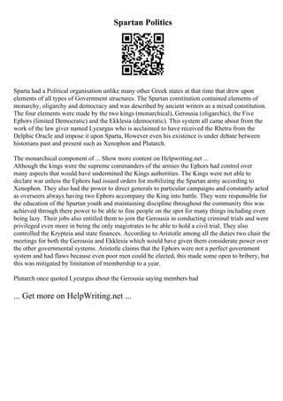 Spartan Politics
Sparta had a Political organisation unlike many other Greek states at that time that drew upon
elements of all types of Government structures. The Spartan constitution contained elements of
monarchy, oligarchy and democracy and was described by ancient writers as a mixed constitution.
The four elements were made by the two kings (monarchical), Gerousia (oligarchic), the Five
Ephors (limited Democratic) and the Ekklesia (democratic). This system all came about from the
work of the law giver named Lycurgus who is acclaimed to have received the Rhetra from the
Delphic Oracle and impose it upon Sparta, However even his existence is under debate between
historians past and present such as Xenophon and Plutarch.
The monarchical component of ... Show more content on Helpwriting.net ...
Although the kings were the supreme commanders of the armies the Ephors had control over
many aspects that would have undermined the Kings authorities. The Kings were not able to
declare war unless the Ephors had issued orders for mobilizing the Spartan army according to
Xenophon. They also had the power to direct generals to particular campaigns and constantly acted
as overseers always having two Ephors accompany the King into battle. They were responsible for
the education of the Spartan youth and maintaining discipline throughout the community this was
achieved through there power to be able to fine people on the spot for many things including even
being lazy. Their jobs also entitled them to join the Gerousia in conducting criminal trials and were
privileged even more in being the only magistrates to be able to hold a civil trial. They also
controlled the Krypteia and state finances. According to Aristotle among all the duties two chair the
meetings for both the Gerousia and Ekklesia which would have given them considerate power over
the other governmental systems. Aristotle claims that the Ephors were not a perfect government
system and had flaws because even poor men could be elected, this made some open to bribery, but
this was mitigated by limitation of membership to a year.
Plutarch once quoted Lycurgus about the Gerousia saying members had
... Get more on HelpWriting.net ...
 