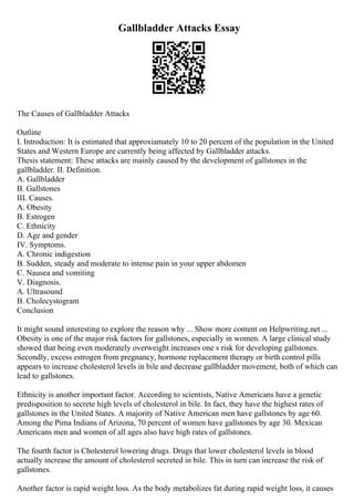 Gallbladder Attacks Essay
The Causes of Gallbladder Attacks
Outline
I. Introduction: It is estimated that approxiamately 10 to 20 percent of the population in the United
States and Western Europe are currently being affected by Gallbladder attacks.
Thesis statement: These attacks are mainly caused by the development of gallstones in the
gallbladder. II. Definition.
A. Gallbladder
B. Gallstones
III. Causes.
A. Obesity
B. Estrogen
C. Ethnicity
D. Age and gender
IV. Symptoms.
A. Chronic indigestion
B. Sudden, steady and moderate to intense pain in your upper abdomen
C. Nausea and vomiting
V. Diagnosis.
A. Ultrasound
B. Cholecystogram
Conclusion
It might sound interesting to explore the reason why ... Show more content on Helpwriting.net ...
Obesity is one of the major risk factors for gallstones, especially in women. A large clinical study
showed that being even moderately overweight increases one s risk for developing gallstones.
Secondly, excess estrogen from pregnancy, hormone replacement therapy or birth control pills
appears to increase cholesterol levels in bile and decrease gallbladder movement, both of which can
lead to gallstones.
Ethnicity is another important factor. According to scientists, Native Americans have a genetic
predisposition to secrete high levels of cholesterol in bile. In fact, they have the highest rates of
gallstones in the United States. A majority of Native American men have gallstones by age 60.
Among the Pima Indians of Arizona, 70 percent of women have gallstones by age 30. Mexican
Americans men and women of all ages also have high rates of gallstones.
The fourth factor is Cholesterol lowering drugs. Drugs that lower cholesterol levels in blood
actually increase the amount of cholesterol secreted in bile. This in turn can increase the risk of
gallstones.
Another factor is rapid weight loss. As the body metabolizes fat during rapid weight loss, it causes
 