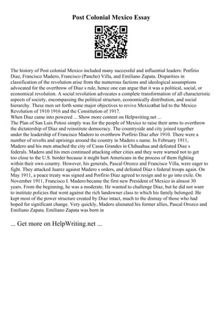 Post Colonial Mexico Essay
The history of Post colonial Mexico included many successful and influential leaders: Porfirio
Diaz, Francisco Madero, Francisco (Pancho) Villa, and Emiliano Zapata. Disparities in
classification of the revolution arise from the numerous factions and ideological assumptions
advocated for the overthrow of Diaz s rule, hence one can argue that it was a political, social, or
economical revolution. A social revolution advocates a complete transformation of all characteristic
aspects of society, encompassing the political structure, economically distribution, and social
hierarchy. These men set forth some major objectives to revive Mexicothat led to the Mexico
Revolution of 1910 1916 and the Constitution of 1917.
When Diaz came into powered ... Show more content on Helpwriting.net ...
The Plan of San Luis Potosi simply was for the people of Mexico to raise their arms to overthrow
the dictatorship of Diaz and reinstitute democracy. The countryside and city joined together
under the leadership of Francisco Madero to overthrow Porfirio Diaz after 1910. There were a
number of revolts and uprisings around the country in Madero s name. In February 1911,
Madero and his men attached the city of Casas Grandes in Chihuahua and defeated Diaz s
federals. Madero and his men continued attacking other cities and they were warned not to get
too close to the U.S. border because it might hurt Americans in the process of them fighting
within their own country. However, his generals, Pascal Orozco and Francisco Villa, were eager to
fight. They attacked Juarez against Madero s orders, and defeated Diaz s federal troops again. On
May 1911, a peace treaty was signed and Porfirio Diaz agreed to resign and to go into exile. On
November 1911, Francisco I. Madero became the first new President of Mexico in almost 30
years. From the beginning, he was a moderate. He wanted to challenge Diaz, but he did not want
to institute policies that went against the rich landowner class to which his family belonged. He
kept most of the power structure created by Diaz intact, much to the dismay of those who had
hoped for significant change. Very quickly, Madero alienated his former allies, Pascal Orozco and
Emiliano Zapata. Emiliano Zapata was born in
... Get more on HelpWriting.net ...
 