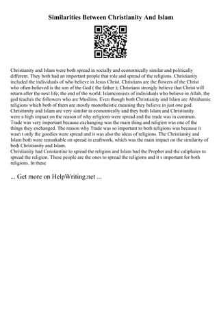 Similarities Between Christianity And Islam
Christianity and Islam were both spread in socially and economically similar and politically
different. They both had an important people that role and spread of the religions. Christianity
included the individuals of who believe in Jesus Christ. Christians are the flowers of the Christ
who often believed is the son of the God ( the father ); Christians strongly believe that Christ will
return after the next life; the end of the world. Islamconsists of individuals who believe in Allah, the
god teaches the followers who are Muslims. Even though both Christianity and Islam are Abrahamic
religions which both of them are mostly monotheistic meaning they believe in just one god.
Christianity and Islam are very similar in economically and they both Islam and Christianity
were a high impact on the reason of why religions were spread and the trade was in common.
Trade was very important because exchanging was the main thing and religion was one of the
things they exchanged. The reason why Trade was so important to both religions was because it
wasn t only the goodies were spread and it was also the ideas of religions. The Christianity and
Islam both were remarkable on spread in craftwork, which was the main impact on the similarity of
both Christianity and Islam.
Christianity had Constantine to spread the religion and Islam had the Prophet and the caliphates to
spread the religion. These people are the ones to spread the religions and it s important for both
religions. In these
... Get more on HelpWriting.net ...
 