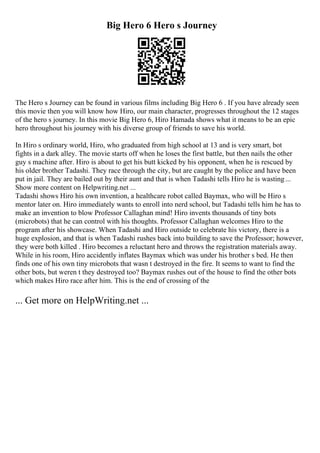 Big Hero 6 Hero s Journey
The Hero s Journey can be found in various films including Big Hero 6 . If you have already seen
this movie then you will know how Hiro, our main character, progresses throughout the 12 stages
of the hero s journey. In this movie Big Hero 6, Hiro Hamada shows what it means to be an epic
hero throughout his journey with his diverse group of friends to save his world.
In Hiro s ordinary world, Hiro, who graduated from high school at 13 and is very smart, bot
fights in a dark alley. The movie starts off when he loses the first battle, but then nails the other
guy s machine after. Hiro is about to get his butt kicked by his opponent, when he is rescued by
his older brother Tadashi. They race through the city, but are caught by the police and have been
put in jail. They are bailed out by their aunt and that is when Tadashi tells Hiro he is wasting...
Show more content on Helpwriting.net ...
Tadashi shows Hiro his own invention, a healthcare robot called Baymax, who will be Hiro s
mentor later on. Hiro immediately wants to enroll into nerd school, but Tadashi tells him he has to
make an invention to blow Professor Callaghan mind! Hiro invents thousands of tiny bots
(microbots) that he can control with his thoughts. Professor Callaghan welcomes Hiro to the
program after his showcase. When Tadashi and Hiro outside to celebrate his victory, there is a
huge explosion, and that is when Tadashi rushes back into building to save the Professor; however,
they were both killed . Hiro becomes a reluctant hero and throws the registration materials away.
While in his room, Hiro accidently inflates Baymax which was under his brother s bed. He then
finds one of his own tiny microbots that wasn t destroyed in the fire. It seems to want to find the
other bots, but weren t they destroyed too? Baymax rushes out of the house to find the other bots
which makes Hiro race after him. This is the end of crossing of the
... Get more on HelpWriting.net ...
 