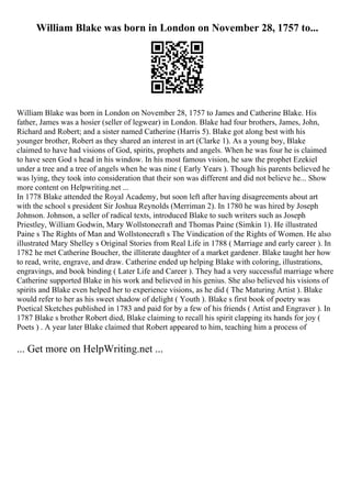 William Blake was born in London on November 28, 1757 to...
William Blake was born in London on November 28, 1757 to James and Catherine Blake. His
father, James was a hosier (seller of legwear) in London. Blake had four brothers, James, John,
Richard and Robert; and a sister named Catherine (Harris 5). Blake got along best with his
younger brother, Robert as they shared an interest in art (Clarke 1). As a young boy, Blake
claimed to have had visions of God, spirits, prophets and angels. When he was four he is claimed
to have seen God s head in his window. In his most famous vision, he saw the prophet Ezekiel
under a tree and a tree of angels when he was nine ( Early Years ). Though his parents believed he
was lying, they took into consideration that their son was different and did not believe he... Show
more content on Helpwriting.net ...
In 1778 Blake attended the Royal Academy, but soon left after having disagreements about art
with the school s president Sir Joshua Reynolds (Merriman 2). In 1780 he was hired by Joseph
Johnson. Johnson, a seller of radical texts, introduced Blake to such writers such as Joseph
Priestley, William Godwin, Mary Wollstonecraft and Thomas Paine (Simkin 1). He illustrated
Paine s The Rights of Man and Wollstonecraft s The Vindication of the Rights of Women. He also
illustrated Mary Shelley s Original Stories from Real Life in 1788 ( Marriage and early career ). In
1782 he met Catherine Boucher, the illiterate daughter of a market gardener. Blake taught her how
to read, write, engrave, and draw. Catherine ended up helping Blake with coloring, illustrations,
engravings, and book binding ( Later Life and Career ). They had a very successful marriage where
Catherine supported Blake in his work and believed in his genius. She also believed his visions of
spirits and Blake even helped her to experience visions, as he did ( The Maturing Artist ). Blake
would refer to her as his sweet shadow of delight ( Youth ). Blake s first book of poetry was
Poetical Sketches published in 1783 and paid for by a few of his friends ( Artist and Engraver ). In
1787 Blake s brother Robert died, Blake claiming to recall his spirit clapping its hands for joy (
Poets ) . A year later Blake claimed that Robert appeared to him, teaching him a process of
... Get more on HelpWriting.net ...
 