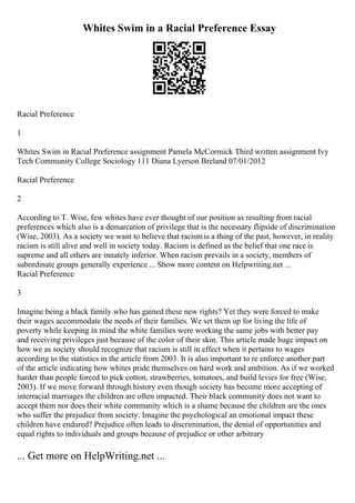 Whites Swim in a Racial Preference Essay
Racial Preference
1
Whites Swim in Racial Preference assignment Pamela McCormick Third written assignment Ivy
Tech Community College Sociology 111 Diana Lyerson Breland 07/01/2012
Racial Preference
2
According to T. Wise, few whites have ever thought of our position as resulting from racial
preferences which also is a demarcation of privilege that is the necessary flipside of discrimination
(Wise, 2003). As a society we want to believe that racismis a thing of the past, however, in reality
racism is still alive and well in society today. Racism is defined as the belief that one race is
supreme and all others are innately inferior. When racism prevails in a society, members of
subordinate groups generally experience ... Show more content on Helpwriting.net ...
Racial Preference
3
Imagine being a black family who has gained these new rights? Yet they were forced to make
their wages accommodate the needs of their families. We set them up for living the life of
poverty while keeping in mind the white families were working the same jobs with better pay
and receiving privileges just because of the color of their skin. This article made huge impact on
how we as society should recognize that racism is still in effect when it pertains to wages
according to the statistics in the article from 2003. It is also important to re enforce another part
of the article indicating how whites pride themselves on hard work and ambition. As if we worked
harder than people forced to pick cotton, strawberries, tomatoes, and build levies for free (Wise,
2003). If we move forward through history even though society has become more accepting of
interracial marriages the children are often impacted. Their black community does not want to
accept them nor does their white community which is a shame because the children are the ones
who suffer the prejudice from society. Imagine the psychological an emotional impact these
children have endured? Prejudice often leads to discrimination, the denial of opportunities and
equal rights to individuals and groups because of prejudice or other arbitrary
... Get more on HelpWriting.net ...
 